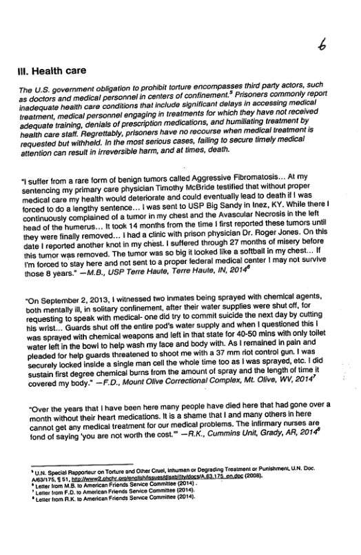 Il Health care ho U.S. govemmant obfigation to prohiit orture encompasges third party actors, such 25 doctors and medical personnel in centers of confinement.” Prisoners commonly report Irecioquate heatth care conditions thatinclude significant delays in accessing medical reatmen, medical personnel engaging n treatments for which ihey have not received ‘adequato training, deniaisof prescription medications, and humilating reatment by ‘hoaiih care staft. Fegretiably, prisoners have no recourse when medical reatmontis requested but wilhheld. In the most serous cases, fafing to secure timely medical attention can result in irreversible harm, and at imes, deain. 1 suffer from a are form of benign turmors called Aggressive Fibromalosis... Al my Semtencing my primary care physician Timothy MCBride testfied that without proper Tadical care my health would deteriorate and could eventually lead to death | was forced t0 do a lengthy Sentence... | was sent to USP Big Sand In Inez, KY. While there | ‘continuously complained of & tmor in my chest and the Avascular Necrosis i the left haad of the humorus... 100k 14 month from the time | first reporied thes tumors unél Iney were fnally removed... | had a ciic wth prison physician Or. Foger Jones. On this Gate ! reported anothr knot in my chest. | suffered through 27 morihs of misery before s tumor was removed. The tumor was 5o big looked fike a softball in my chesL... If m forced 10 stay here and not sent 1o @ proper federal medical center | may not survive {hose B years." —M.6., USP Terre Haute, Terre Haute, IN, 2014* ~On Sepiember 2, 2013, | winessed two inmales being sprayed wih chormical agents, ooth mentally i, in soltary confinement,after their water supples were shut o, for Tequesting to speak with medical-one did try o commit suicide the next day by cuting s wist . Guards shut off the eniire pod’s waler supply and when | questionad tis | was sprayed with chemical weapons and lef in that state for 40-50 mins with only tollet ater it n the bowl {0 help wash my face and body with. AS | remained in pain and Pleaded for halp guards threatened to shoot me with a 37 mim fot control gun. | was, Socurely locked inside a single man cell he whale time 100 as | was sprayed, etc. | did ‘Sustain frst degree chemical bums from the amount of spray and the lengh of time it Zovered my body." —F.D., Mount Oiive Correctonal Complox, Mt Olive, WY, 2014” ~Over the years that | have boen here many people have died here that had gone over a. ‘month without their heart medications. I s a shame that | and many olhers i here ‘Cannol get any medical treatment for our medical problems. The infimary nurses are fond of saying ’you are not worth the cosL™ —R.K. Cummins Unit, Grady, AR, 2014" o Spesa e n Torure and O G o Dy Tiiment Puihmer U, 0o oo,